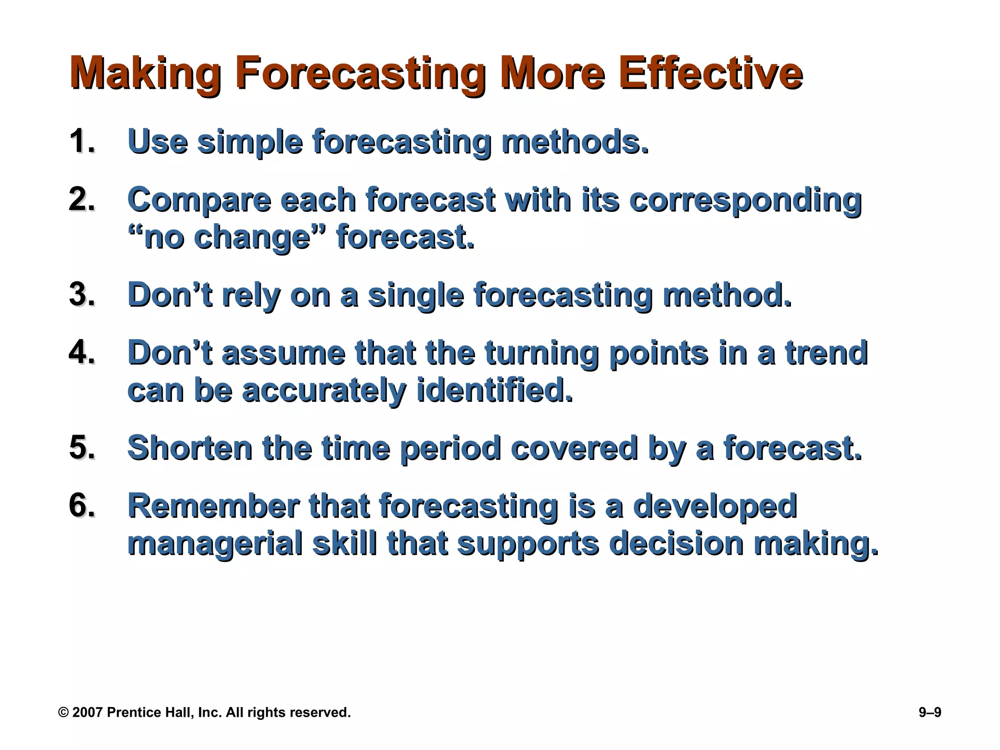 Making Forecasting More Effective Use simple forecasting methods. Compare each forecast with its corresponding “no change” forecast. Don’t rely on a single forecasting method. Don’t assume that the turning points in a trend can be accurately identified. Shorten the time period covered by a forecast. Remember that forecasting is a developed managerial skill that supports decision making. 