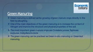» Green manuring is defined asthe growing ofgreen manure crops directly in the
field byploughing.
» Oneof the main objectives of the green manuring is to increase the content of
nitrogen and improve the structure and physical properties of the soil.
» Themost important green manure crops are Crotalaria juncea,Tephrosia
purpurea, Indigofera tinctoria.
» Thegreen manuring can be practised asGreen in-situ manuring or Greenleaf
manuring.
GreenManuring
Economic
botany
 
