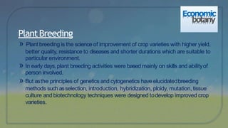 » Plant breeding is the science of improvement of crop varieties with higher yield,
better quality, resistance to diseases and shorter durations which are suitable to
particular environment.
» In early days,plant breeding activities were based mainly on skills and abilityof
person involved.
» But asthe principles of genetics and cytogenetics have elucidatedbreeding
methods such asselection, introduction, hybridization, ploidy, mutation, tissue
culture and biotechnology techniques were designed todevelop improved crop
varieties.
PlantBreeding
Economic
botany
 