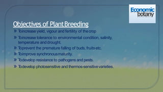 » Toincrease yield, vigour and fertility of thecrop
» Toincrease tolerance to environmental condition, salinity,
temperature anddrought.
» Toprevent the premature falling of buds, fruitsetc.
» Toimprove synchronousmaturity.
» Todevelop resistance to pathogens and pests.
» Todevelop photosensitive and thermos-sensitivevarieties.
Objectives of PlantBreeding
Economic
botany
 