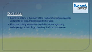 Definition
» Economic botany is the study ofthe relationship between people
and plants for food, medicines and otheruses.
» Economic botany intersects many fields suchasagronomy,
anthropology, archaeology, chemistry, trade andcommerce.
Economic
botany
 