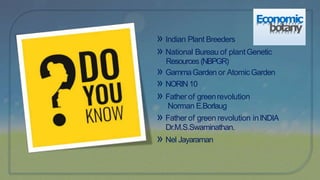 Economic
botany
» Indian Plant Breeders
» National Bureau of plantGenetic
Resources (NBPGR)
» GammaGarden or AtomicGarden
» NORIN10
» Father of greenrevolution
Norman E.Borlaug
» Father of green revolution inINDIA
Dr.M.S.Swaminathan.
» Nel Jayaraman
 