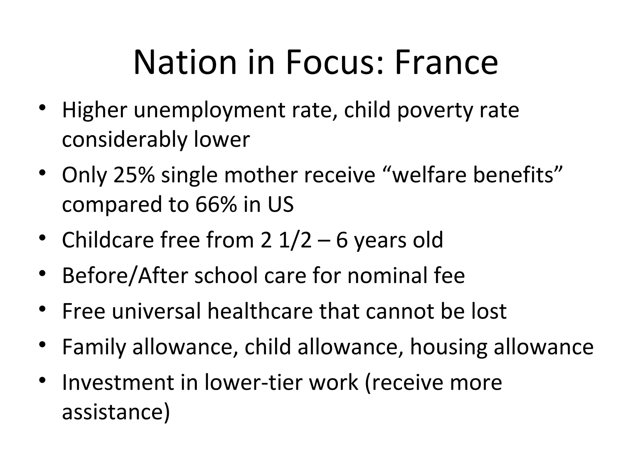 Nation in Focus: France
• Higher unemployment rate, child poverty rate
considerably lower
• Only 25% single mother receive “welfare benefits”
compared to 66% in US
• Childcare free from 2 1/2 – 6 years old
• Before/After school care for nominal fee
• Free universal healthcare that cannot be lost
• Family allowance, child allowance, housing allowance
• Investment in lower-tier work (receive more
assistance)
 