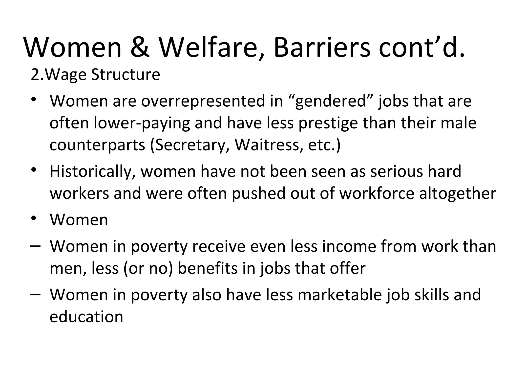 Women & Welfare, Barriers cont’d.
2.Wage Structure
• Women are overrepresented in “gendered” jobs that are
often lower-paying and have less prestige than their male
counterparts (Secretary, Waitress, etc.)
• Historically, women have not been seen as serious hard
workers and were often pushed out of workforce altogether
• Women
– Women in poverty receive even less income from work than
men, less (or no) benefits in jobs that offer
– Women in poverty also have less marketable job skills and
education
 
