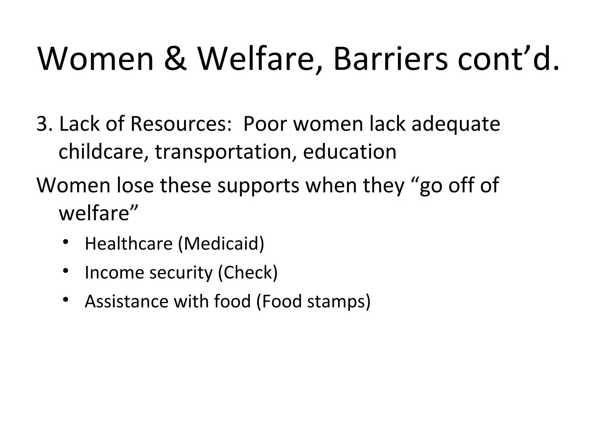 Women & Welfare, Barriers cont’d.
3. Lack of Resources: Poor women lack adequate
childcare, transportation, education
Women lose these supports when they “go off of
welfare”
• Healthcare (Medicaid)
• Income security (Check)
• Assistance with food (Food stamps)
 