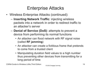 © 2013 Cengage Learning
Enterprise Attacks
• Wireless Enterprise Attacks (continued):
– Inserting Network Traffic: injecting wireless
packets into a network in order to redirect traffic to
an attacker’s server
– Denial of Service (DoS): attempts to prevent a
device from performing its normal functions
• An attacker can flood network with RF signal noise
(called RF jamming)
• An attacker can create a fictitious frame that pretends
to come from a trusted client
• Manipulating duration field values to a high number
thus preventing other devices from transmitting for a
long period of time
CWNA Guide to Wireless LANs,Third Edition 14
 