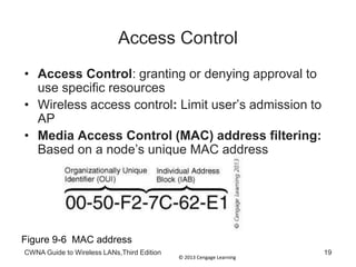 © 2013 Cengage Learning
CWNA Guide to Wireless LANs,Third Edition 19
Access Control
• Access Control: granting or denying approval to
use specific resources
• Wireless access control: Limit user’s admission to
AP
• Media Access Control (MAC) address filtering:
Based on a node’s unique MAC address
Figure 9-6 MAC address
 