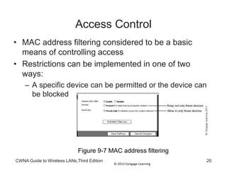 © 2013 Cengage Learning
CWNA Guide to Wireless LANs,Third Edition 20
Access Control
• MAC address filtering considered to be a basic
means of controlling access
• Restrictions can be implemented in one of two
ways:
– A specific device can be permitted or the device can
be blocked
Figure 9-7 MAC address filtering
 