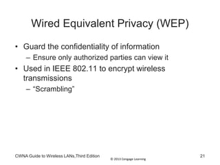 © 2013 Cengage Learning
CWNA Guide to Wireless LANs,Third Edition 21
Wired Equivalent Privacy (WEP)
• Guard the confidentiality of information
– Ensure only authorized parties can view it
• Used in IEEE 802.11 to encrypt wireless
transmissions
– “Scrambling”
 