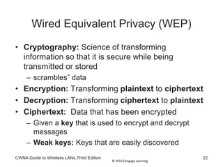 © 2013 Cengage Learning
CWNA Guide to Wireless LANs,Third Edition 22
Wired Equivalent Privacy (WEP)
• Cryptography: Science of transforming
information so that it is secure while being
transmitted or stored
– scrambles” data
• Encryption: Transforming plaintext to ciphertext
• Decryption: Transforming ciphertext to plaintext
• Ciphertext: Data that has been encrypted
– Given a key that is used to encrypt and decrypt
messages
– Weak keys: Keys that are easily discovered
 