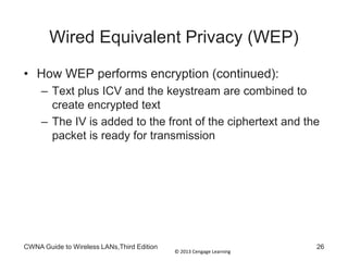 © 2013 Cengage Learning
Wired Equivalent Privacy (WEP)
• How WEP performs encryption (continued):
– Text plus ICV and the keystream are combined to
create encrypted text
– The IV is added to the front of the ciphertext and the
packet is ready for transmission
CWNA Guide to Wireless LANs,Third Edition 26
 