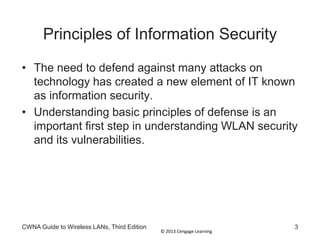 © 2013 Cengage Learning
Principles of Information Security
• The need to defend against many attacks on
technology has created a new element of IT known
as information security.
• Understanding basic principles of defense is an
important first step in understanding WLAN security
and its vulnerabilities.
CWNA Guide to Wireless LANs, Third Edition 3
 