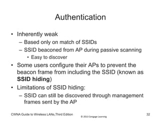 © 2013 Cengage Learning
CWNA Guide to Wireless LANs,Third Edition 32
Authentication
• Inherently weak
– Based only on match of SSIDs
– SSID beaconed from AP during passive scanning
• Easy to discover
• Some users configure their APs to prevent the
beacon frame from including the SSID (known as
SSID hiding)
• Limitations of SSID hiding:
– SSID can still be discovered through management
frames sent by the AP
 