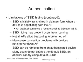 © 2013 Cengage Learning
Authentication
• Limitations of SSID hiding (continued):
– SSID is initially transmitted in plaintext form when a
device is negotiating with the AP
• An attacker can force a renegotiation to discover SSID
– SSID hiding may prevent users from roaming
– Not all APs allow beaconing to be turned off
– May cause connection problems with devices
running Windows XP
– SSID can be retrieved from an authenticated device
– Many users do not change the default SSID, an
attacker can try using default SSIDs
CWNA Guide to Wireless LANs,Third Edition 33
 
