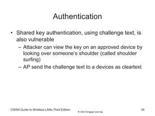 © 2013 Cengage Learning
Authentication
• Shared key authentication, using challenge text, is
also vulnerable
– Attacker can view the key on an approved device by
looking over someone’s shoulder (called shoulder
surfing)
– AP send the challenge text to a devices as cleartext
CWNA Guide to Wireless LANs,Third Edition 34
 