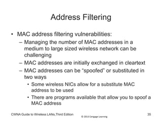 © 2013 Cengage Learning
Address Filtering
• MAC address filtering vulnerabilities:
– Managing the number of MAC addresses in a
medium to large sized wireless network can be
challenging
– MAC addresses are initially exchanged in cleartext
– MAC addresses can be “spoofed” or substituted in
two ways
• Some wireless NICs allow for a substitute MAC
address to be used
• There are programs available that allow you to spoof a
MAC address
CWNA Guide to Wireless LANs,Third Edition 35
 