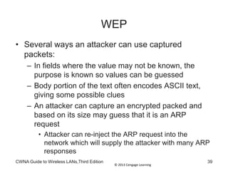© 2013 Cengage Learning
WEP
• Several ways an attacker can use captured
packets:
– In fields where the value may not be known, the
purpose is known so values can be guessed
– Body portion of the text often encodes ASCII text,
giving some possible clues
– An attacker can capture an encrypted packed and
based on its size may guess that it is an ARP
request
• Attacker can re-inject the ARP request into the
network which will supply the attacker with many ARP
responses
CWNA Guide to Wireless LANs,Third Edition 39
 