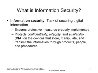 © 2013 Cengage Learning
CWNA Guide to Wireless LANs,Third Edition 4
What is Information Security?
• Information security: Task of securing digital
information
– Ensures protective measures properly implemented
– Protects confidentiality, integrity, and availability
(CIA) on the devices that store, manipulate, and
transmit the information through products, people,
and procedures
 