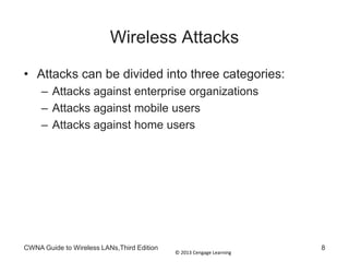 © 2013 Cengage Learning
Wireless Attacks
• Attacks can be divided into three categories:
– Attacks against enterprise organizations
– Attacks against mobile users
– Attacks against home users
CWNA Guide to Wireless LANs,Third Edition 8
 