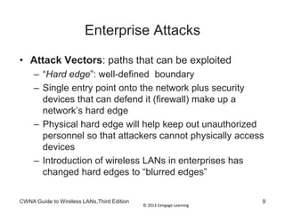 © 2013 Cengage Learning
Enterprise Attacks
• Attack Vectors: paths that can be exploited
– “Hard edge”: well-defined boundary
– Single entry point onto the network plus security
devices that can defend it (firewall) make up a
network’s hard edge
– Physical hard edge will help keep out unauthorized
personnel so that attackers cannot physically access
devices
– Introduction of wireless LANs in enterprises has
changed hard edges to “blurred edges”
CWNA Guide to Wireless LANs,Third Edition 9
 
