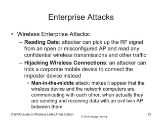 © 2013 Cengage Learning
Enterprise Attacks
• Wireless Enterprise Attacks:
– Reading Data: attacker can pick up the RF signal
from an open or misconfigured AP and read any
confidential wireless transmissions and other traffic
– Hijacking Wireless Connections: an attacker can
trick a corporate mobile device to connect the
imposter device instead
• Man-in-the-middle attack: makes it appear that the
wireless device and the network computers are
communicating with each other, when actually they
are sending and receiving data with an evil twin AP
between them
CWNA Guide to Wireless LANs,Third Edition 13
 