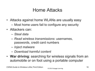 © 2013 Cengage Learning
Home Attacks
• Attacks against home WLANs are usually easy
– Most home users fail to configure any security
• Attackers can:
– Steal data
– Read wireless transmissions: usernames,
passwords, credit card numbers
– Inject malware
– Download harmful content
• War driving: searching for wireless signals from an
automobile or on foot using a portable computer
CWNA Guide to Wireless LANs,Third Edition 16
 