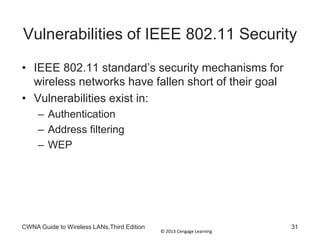 © 2013 Cengage Learning
CWNA Guide to Wireless LANs,Third Edition 31
Vulnerabilities of IEEE 802.11 Security
• IEEE 802.11 standard’s security mechanisms for
wireless networks have fallen short of their goal
• Vulnerabilities exist in:
– Authentication
– Address filtering
– WEP
 