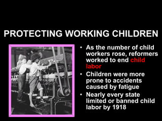 PROTECTING WORKING CHILDREN As the number of child workers rose, reformers worked to end  child labor Children were more prone to accidents caused by fatigue Nearly every state limited or banned child labor by 1918   