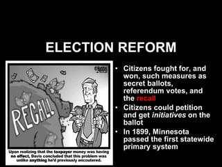 ELECTION REFORM Citizens fought for, and won, such measures as secret ballots, referendum votes, and the  recall Citizens could petition and get  initiatives   on   the ballot In 1899, Minnesota passed the first statewide primary system 