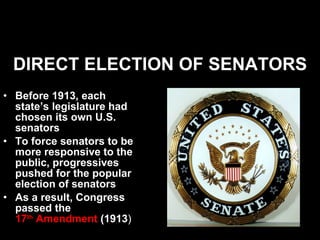 DIRECT ELECTION OF SENATORS Before 1913, each state’s legislature had chosen its own U.S. senators To force senators to be more responsive to the public, progressives pushed for the popular election of senators As a result, Congress passed the  17 th  Amendment  (1913 ) 