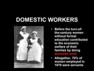 DOMESTIC WORKERS Before the turn-of-the-century women without formal education contributed to the economic welfare of their families by doing  domestic work Altogether, 70% of women employed in 1870 were servants 