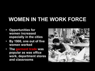 WOMEN IN THE WORK FORCE Opportunities for women increased especially in the cities By 1900, one out of five women worked The  garment trade  was popular as was office work, department stores and classrooms 