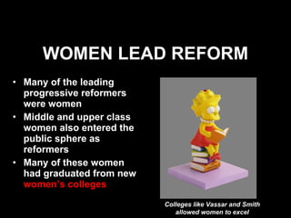 WOMEN LEAD REFORM Many of the leading progressive reformers were women Middle and upper class women also entered the public sphere as reformers Many of these women had graduated from new  women’s colleges Colleges like Vassar and Smith allowed women to excel 