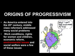 ORIGINS OF PROGRESSIVISM As America entered into the 20 th  century, middle class reformers addressed many social problems  Work conditions, rights for women and children, economic reform,  environmental issues  and social welfare were a few of these issues  