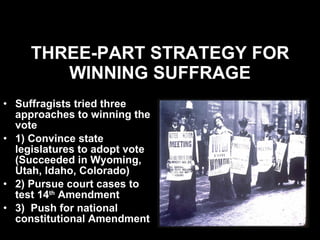 THREE-PART STRATEGY FOR WINNING SUFFRAGE Suffragists tried three approaches to winning the vote 1) Convince state legislatures to adopt vote (Succeeded in Wyoming, Utah, Idaho, Colorado) 2) Pursue court cases to test 14 th  Amendment 3)  Push for national constitutional Amendment  