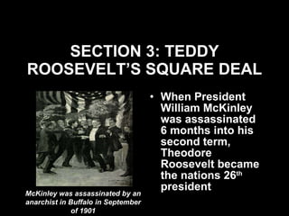 SECTION 3: TEDDY ROOSEVELT’S SQUARE DEAL When President William McKinley was assassinated 6 months into his second term, Theodore Roosevelt became the nations 26 th  president McKinley was assassinated by an anarchist in Buffalo in September of 1901 