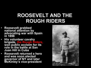 ROOSEVELT AND THE  ROUGH RIDERS Roosevelt grabbed national attention by advocating war with Spain in 1898 His volunteer cavalry brigade,  the Rough Riders,  won public acclaim for its role in the battle at San Juan Hill in Cuba Roosevelt returned a hero and was soon elected governor of NY and later McKinley’s vice-president  