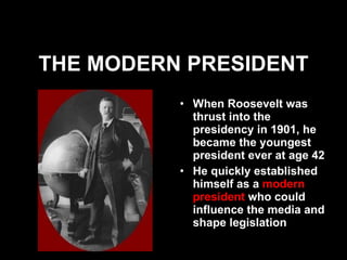 THE MODERN PRESIDENT When Roosevelt was thrust into the presidency in 1901, he became the youngest president ever at age 42 He quickly established himself as a  modern president  who could influence the media and shape legislation 