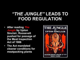 “ THE JUNGLE”  LEADS TO FOOD REGULATION After reading  The Jungle   by Upton Sinclair, Roosevelt pushed for passage of the Meat Inspection Act of 1906 The Act mandated cleaner conditions for meatpacking plants 