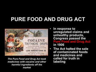 PURE FOOD AND DRUG ACT In response to unregulated claims and unhealthy products, Congress passed the  Pure Food and Drug Act  in 1906 The Act halted the sale of contaminated foods and medicines and called for truth in labeling The Pure Food and Drug Act took medicines with cocaine and other harmful ingredients off the market 