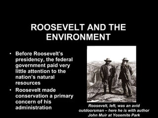 ROOSEVELT AND THE ENVIRONMENT Before Roosevelt’s presidency, the federal government paid very little attention to the nation’s natural resources Roosevelt made conservation a primary concern of his administration Roosevelt, left, was an avid outdoorsman – here he is with author John Muir at Yosemite Park 