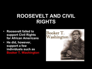 ROOSEVELT AND CIVIL RIGHTS Roosevelt failed to support Civil Rights for African Americans He did, however, support a few individuals such as  Booker T. Washington   