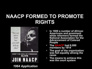 NAACP FORMED TO PROMOTE RIGHTS In 1909 a number of African Americans and prominent white reformers formed the National Association for the Advancement of Colored People   The  NAACP  had 6,000 members by 1914  The goal of the organization was full equality among the races The means to achieve this was the court system 1964 Application 
