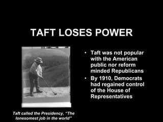 TAFT LOSES POWER Taft was not popular with the American public nor reform minded Republicans By 1910, Democrats had regained control of the House of Representatives Taft called the Presidency, “The lonesomest job in the world” 