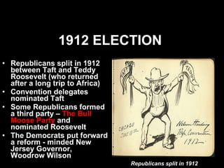 1912 ELECTION   Republicans split in 1912 between Taft and Teddy Roosevelt (who returned after a long trip to Africa) Convention delegates nominated Taft  Some Republicans formed a third party –  The Bull Moose Party  and nominated Roosevelt The Democrats put forward a reform - minded New Jersey Governor, Woodrow Wilson Republicans split in 1912 