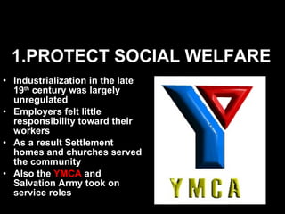 1.PROTECT SOCIAL WELFARE Industrialization in the late 19 th  century was largely unregulated Employers felt little responsibility toward their workers As a result Settlement homes and churches served the community Also the  YMCA  and Salvation Army took on service roles 