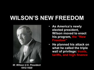 WILSON’S NEW FREEDOM As America’s newly elected president, Wilson moved to enact his program,  the “New Freedom” He planned his attack on what he called the triple wall of privilege:  trusts, tariffs, and high finance W. Wilson U.S. President 1912-1920 