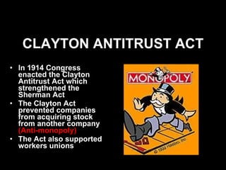 CLAYTON ANTITRUST ACT In 1914 Congress enacted the Clayton Antitrust Act which strengthened the Sherman Act The Clayton Act prevented companies from acquiring stock from another company  (Anti-monopoly) The Act also supported workers unions 
