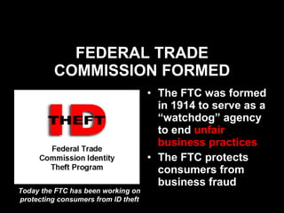FEDERAL TRADE COMMISSION FORMED The FTC was formed in 1914 to serve as a “watchdog” agency to end  unfair business practices The FTC protects consumers from business fraud  Today the FTC has been working on protecting consumers from ID theft 