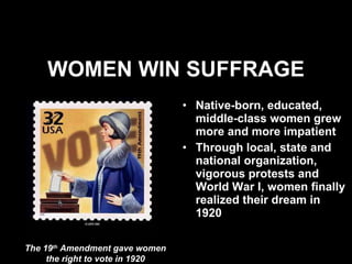 WOMEN WIN SUFFRAGE Native-born, educated, middle-class women grew more and more impatient  Through local, state and national organization, vigorous protests and World War I, women finally realized their dream in 1920 The 19 th  Amendment gave women the right to vote in 1920 